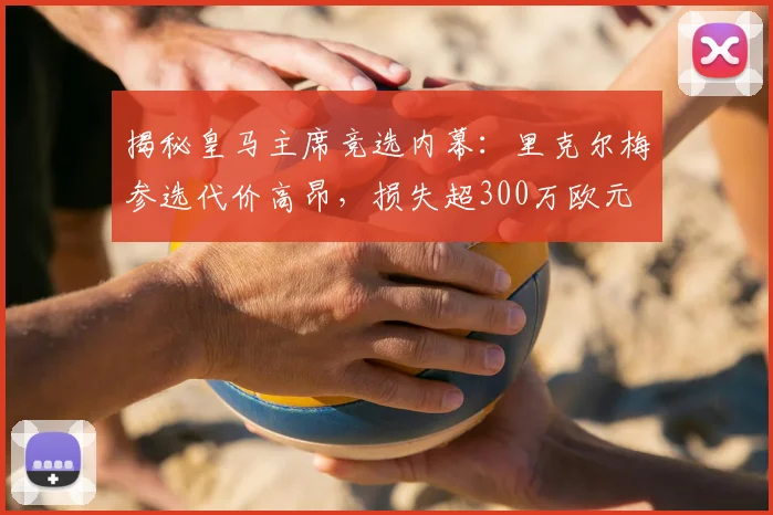 揭秘皇马主席竞选内幕:里克尔梅参选代价高昂,损失超300万欧元