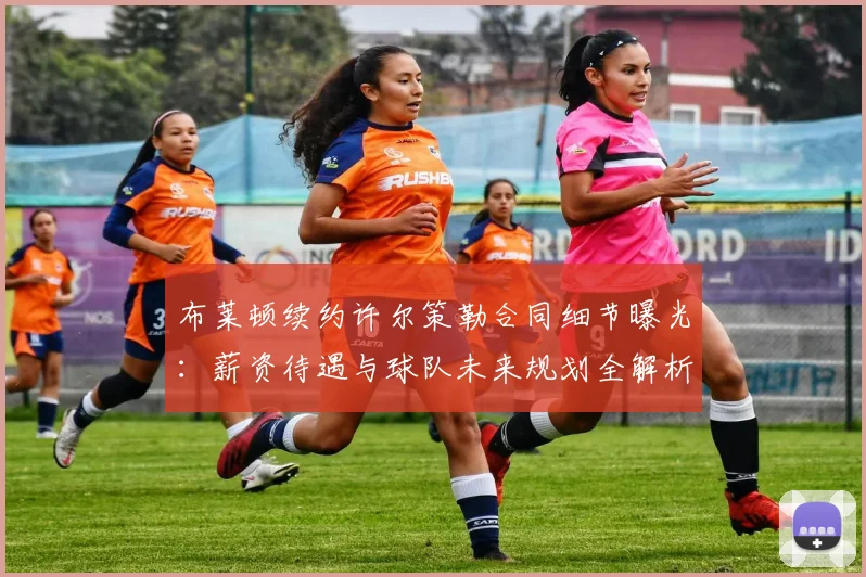 布莱顿续约许尔策勒合同细节曝光：薪资待遇与球队未来规划全解析