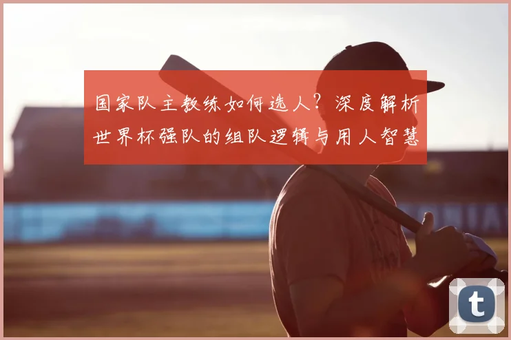 国家队主教练如何选人？深度解析世界杯强队的组队逻辑与用人智慧