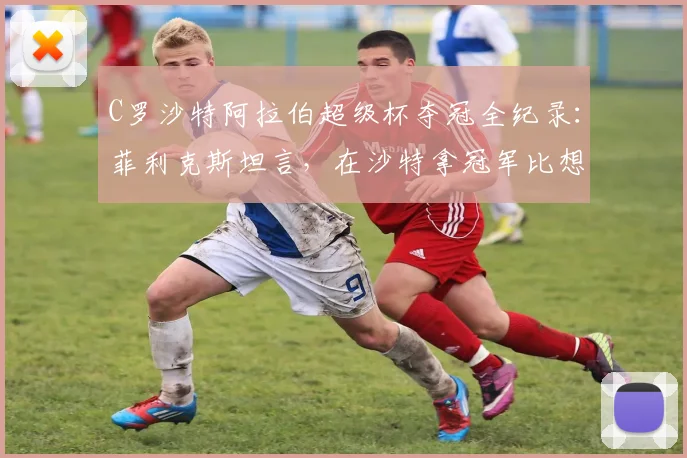 C罗沙特阿拉伯超级杯夺冠全纪录:菲利克斯坦言,在沙特拿冠军比想象中艰难太多