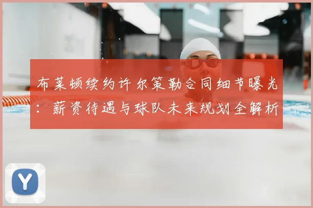布莱顿续约许尔策勒合同细节曝光:薪资待遇与球队未来规划全解析