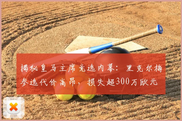 揭秘皇马主席竞选内幕:里克尔梅参选代价高昂,损失超300万欧元