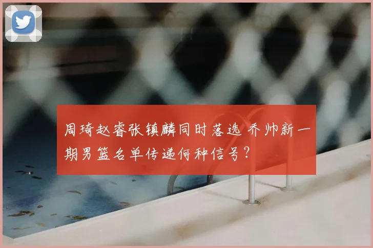 周琦赵睿张镇麟同时落选 乔帅新一期男篮名单传递何种信号?