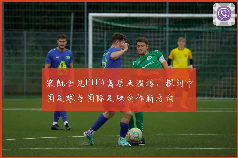 宋凯会见FIFA高层及温格，探讨中国足球与国际足联合作新方向