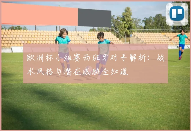 欧洲杯小组赛西班牙对手解析：战术风格与潜在威胁全知道