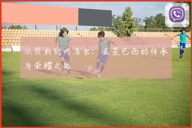 从贝利到内马尔：五星巴西的传承与荣耀之路