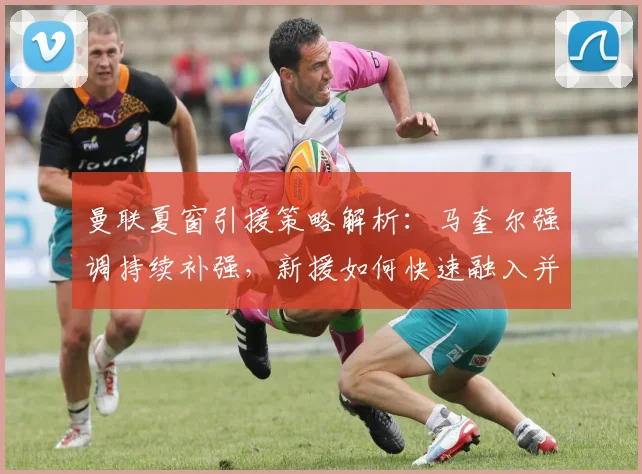 曼联夏窗引援策略解析：马奎尔强调持续补强，新援如何快速融入并顶住欧战压力？