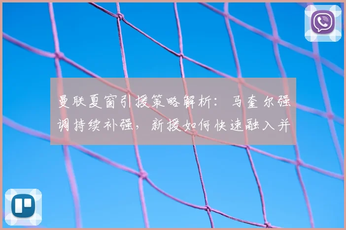 曼联夏窗引援策略解析:马奎尔强调持续补强,新援如何快速融入并顶住欧战压力?