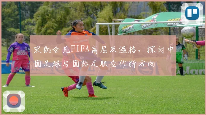 宋凯会见FIFA高层及温格，探讨中国足球与国际足联合作新方向